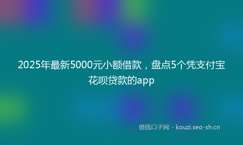 2025年最新5000元小额借款，盘点5个凭支付宝花呗贷款的app
