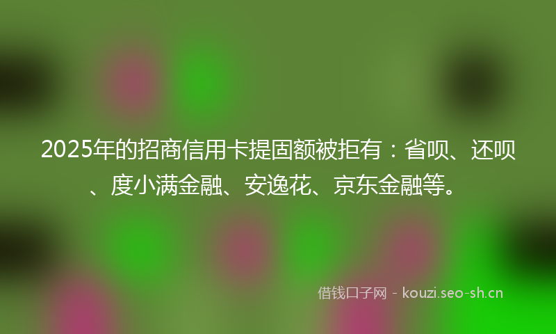 2025年的招商信用卡提固额被拒有：省呗、还呗、度小满金融、安逸花、京东金融等。