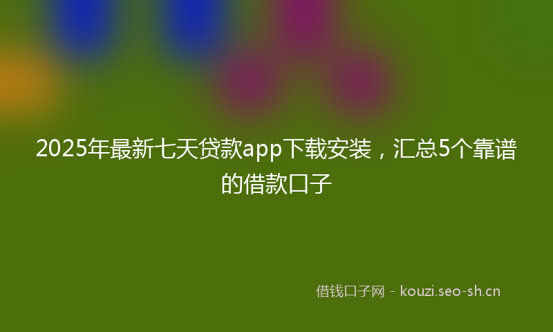 2025年最新七天贷款app下载安装，汇总5个靠谱的借款口子