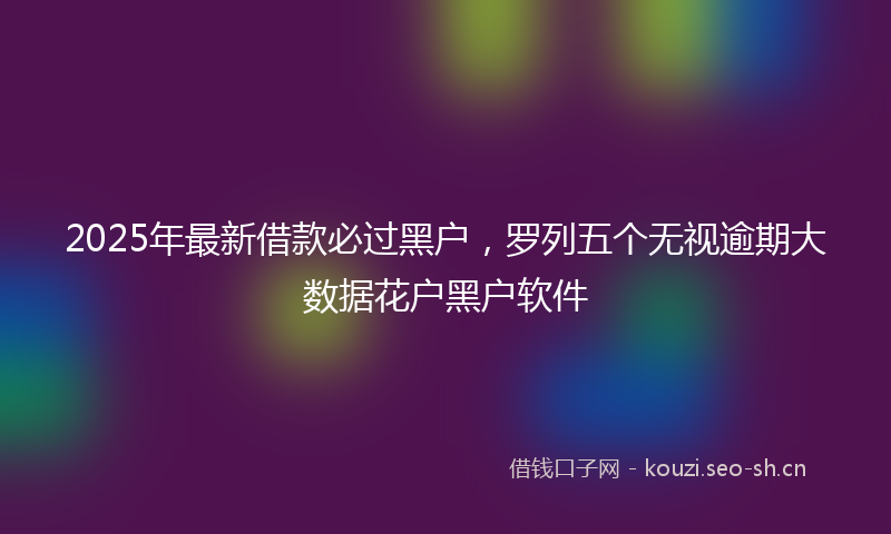 2025年最新借款必过黑户，罗列五个无视逾期大数据花户黑户软件