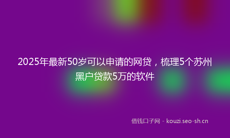 2025年最新50岁可以申请的网贷，梳理5个苏州黑户贷款5万的软件