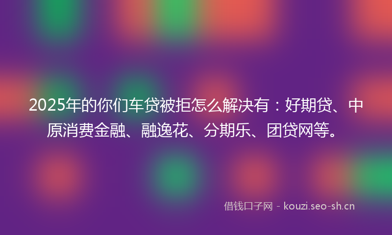 2025年的你们车贷被拒怎么解决有:好期贷、中原消费金融、融逸花、分期乐、团贷网等。