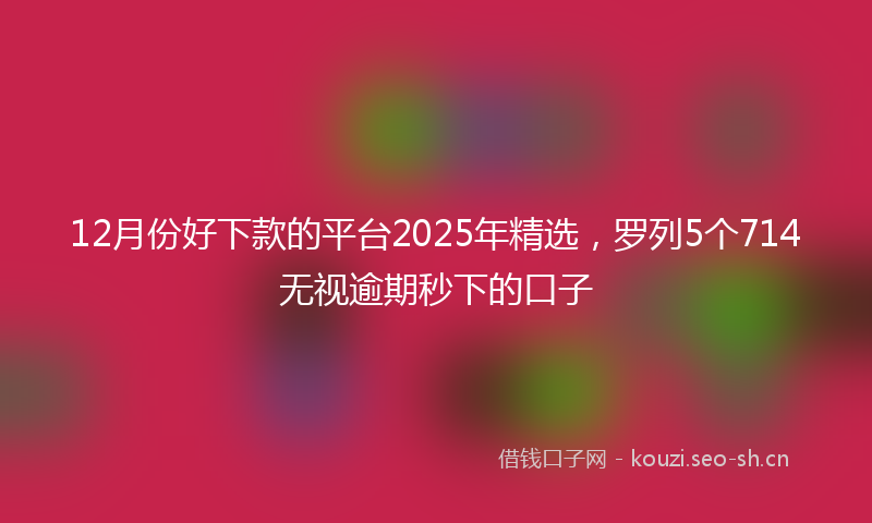 12月份好下款的平台2025年精选，罗列5个714无视逾期秒下的口子