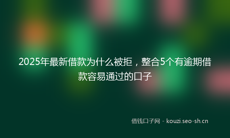 2025年最新借款为什么被拒，整合5个有逾期借款容易通过的口子