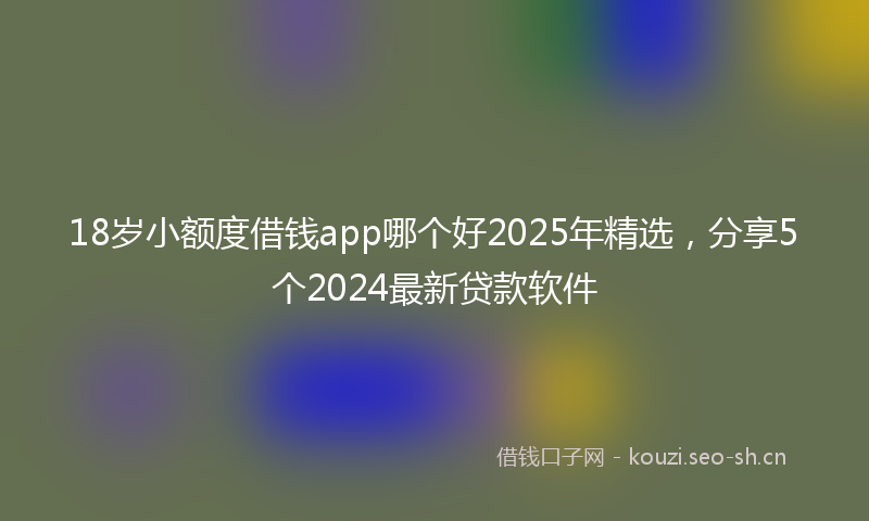 18岁小额度借钱app哪个好2025年精选，分享5个2024最新贷款软件