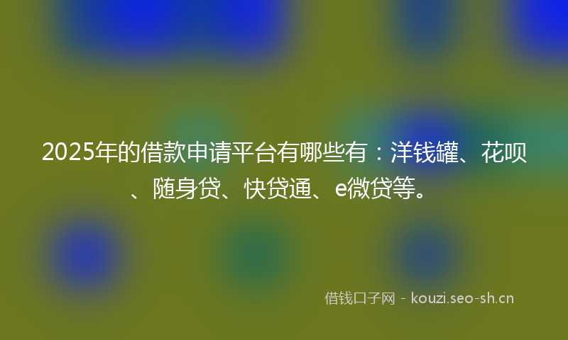 2025年的借款申请平台有哪些有：洋钱罐、花呗、随身贷、快贷通、e微贷等。
