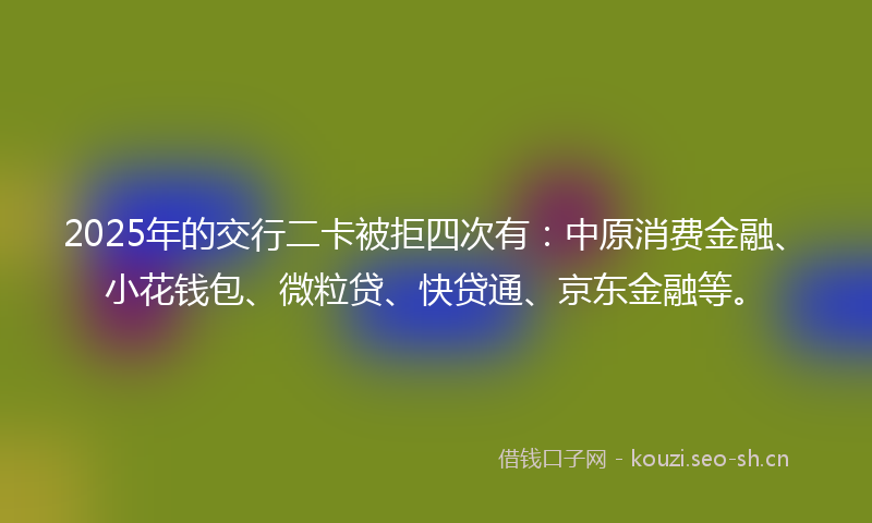 2025年的交行二卡被拒四次有：中原消费金融、小花钱包、微粒贷、快贷通、京东金融等。
