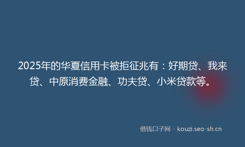 2025年的华夏信用卡被拒征兆有：好期贷、我来贷、中原消费金融、功夫贷、小米贷款等。
