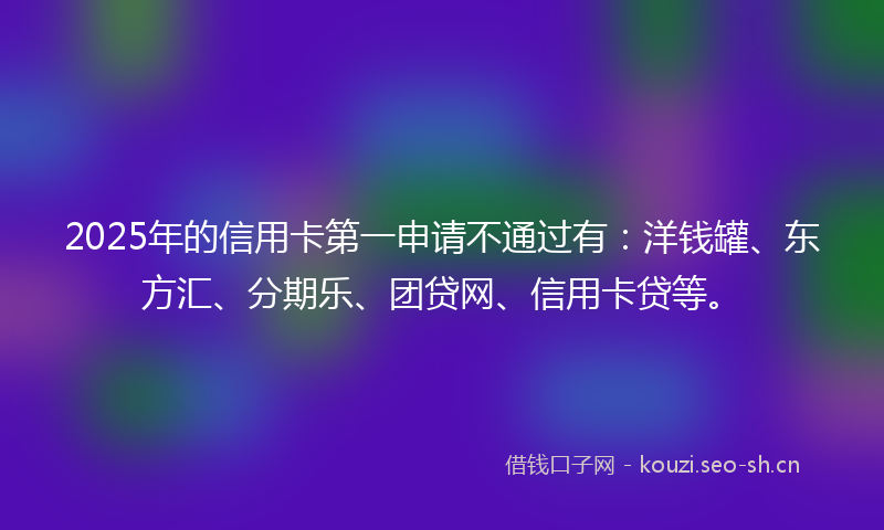2025年的信用卡第一申请不通过有：洋钱罐、东方汇、分期乐、团贷网、信用卡贷等。