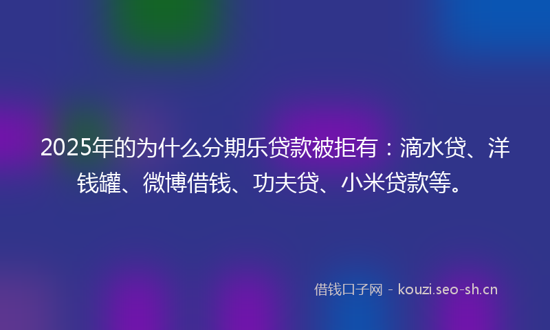 2025年的为什么分期乐贷款被拒有：滴水贷、洋钱罐、微博借钱、功夫贷、小米贷款等。
