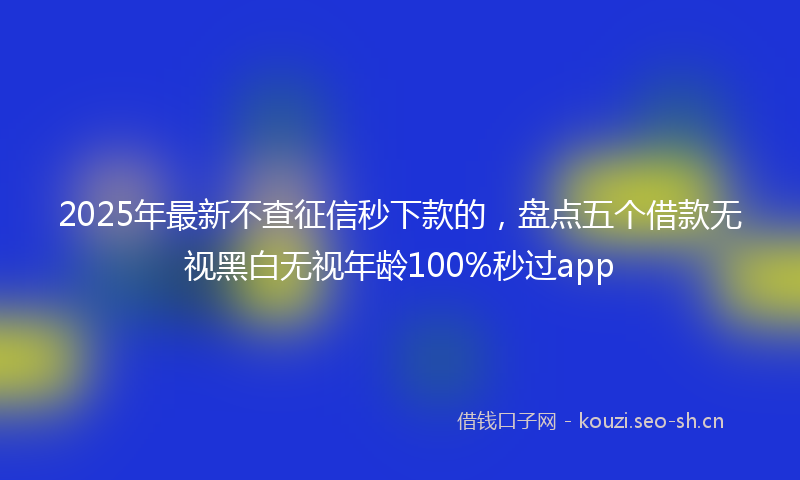 2025年最新不查征信秒下款的，盘点五个借款无视黑白无视年龄100%秒过app