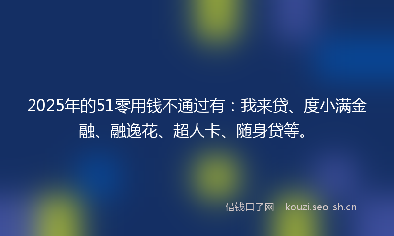 2025年的51零用钱不通过有：我来贷、度小满金融、融逸花、超人卡、随身贷等。