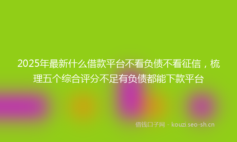 2025年最新什么借款平台不看负债不看征信，梳理五个综合评分不足有负债都能下款平台