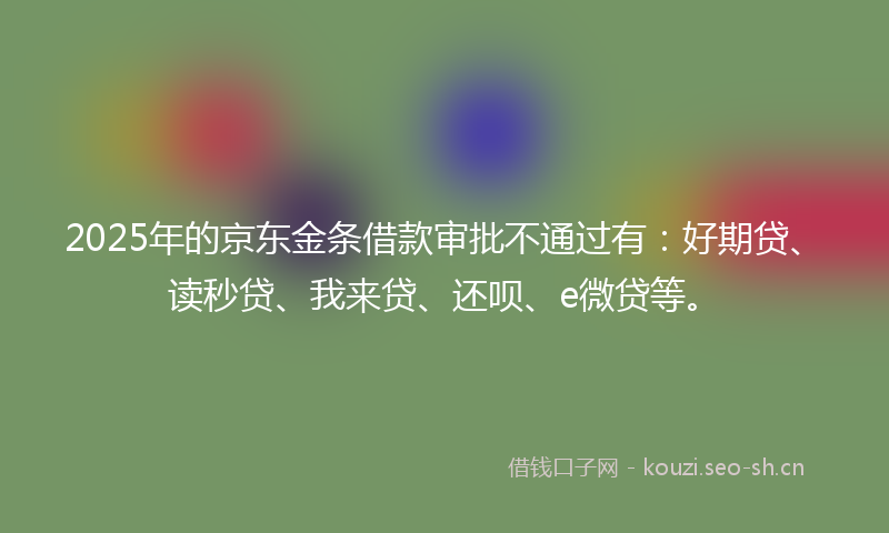 2025年的京东金条借款审批不通过有：好期贷、读秒贷、我来贷、还呗、e微贷等。
