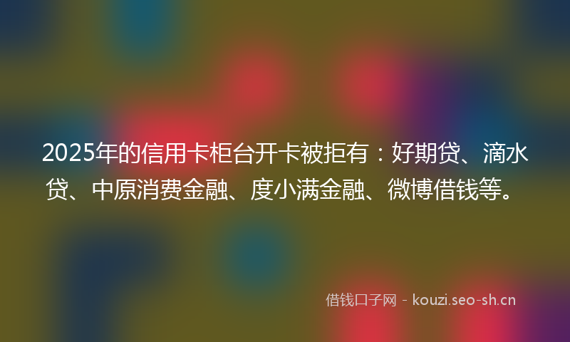2025年的信用卡柜台开卡被拒有：好期贷、滴水贷、中原消费金融、度小满金融、微博借钱等。