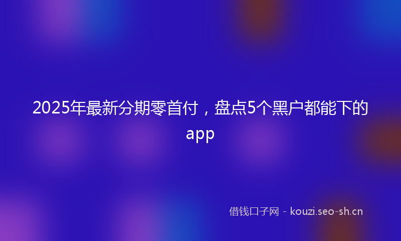 2025年最新分期零首付，盘点5个黑户都能下的app