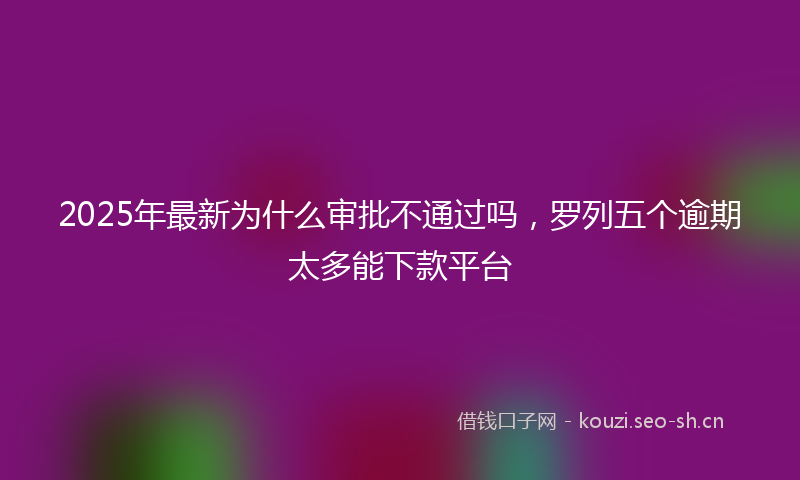 2025年最新为什么审批不通过吗，罗列五个逾期太多能下款平台