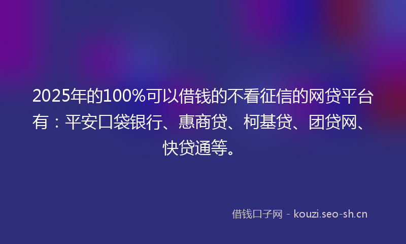 2025年的100%可以借钱的不看征信的网贷平台有：平安口袋银行、惠商贷、柯基贷、团贷网、快贷通等。