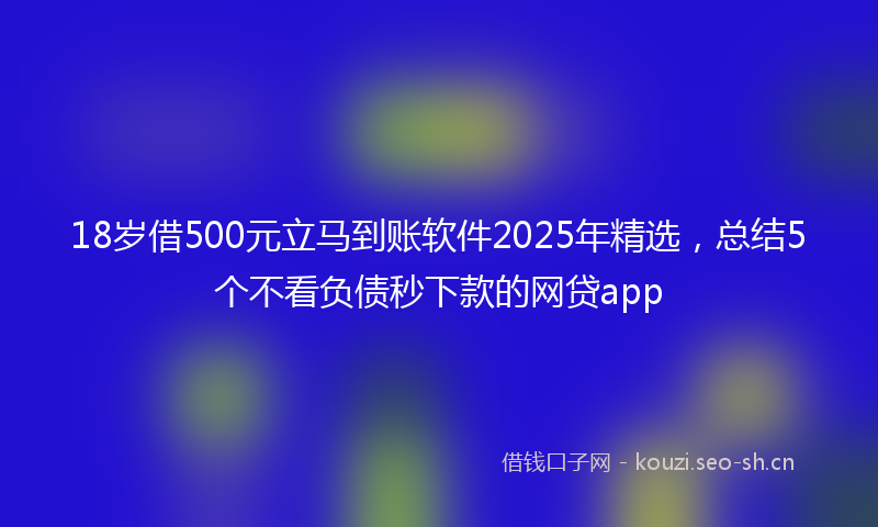 18岁借500元立马到账软件2025年精选，总结5个不看负债秒下款的网贷app