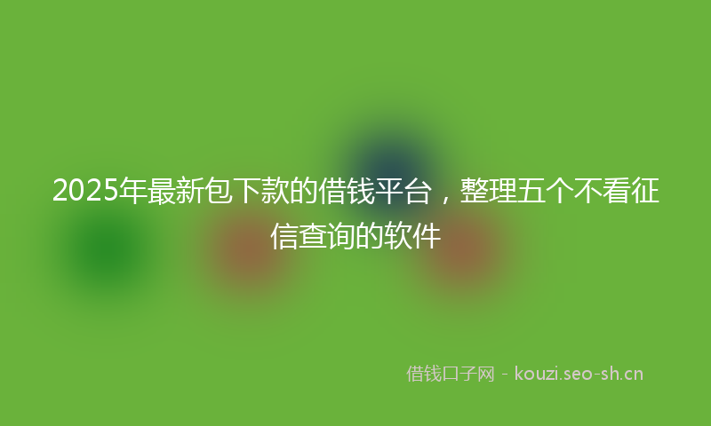 2025年最新包下款的借钱平台，整理五个不看征信查询的软件