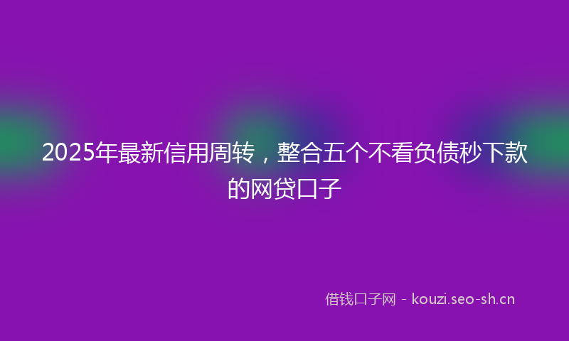 2025年最新信用周转，整合五个不看负债秒下款的网贷口子
