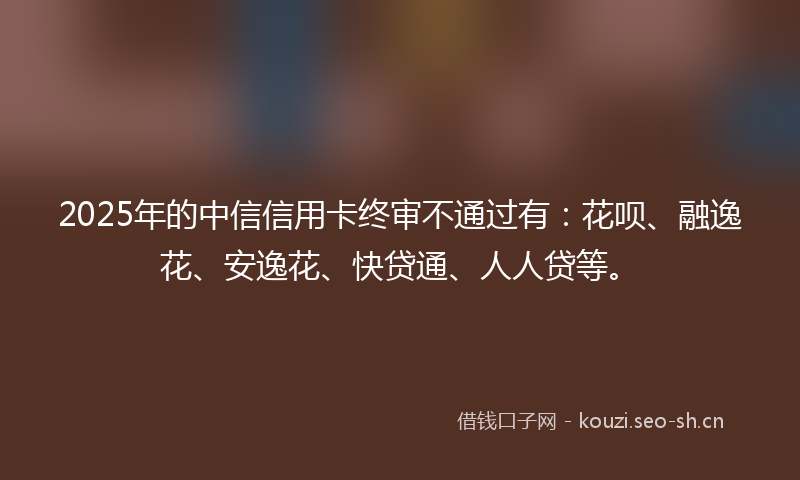 2025年的中信信用卡终审不通过有：花呗、融逸花、安逸花、快贷通、人人贷等。