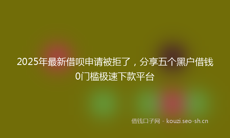 2025年最新借呗申请被拒了，分享五个黑户借钱0门槛极速下款平台