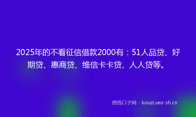 2025年的不看征信借款2000有：51人品贷、好期贷、惠商贷、维信卡卡贷、人人贷等。