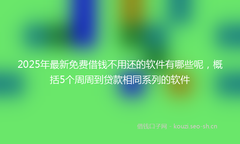 2025年最新免费借钱不用还的软件有哪些呢，概括5个周周到贷款相同系列的软件
