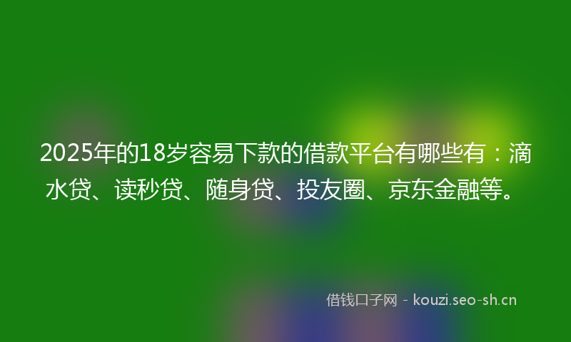 2025年的18岁容易下款的借款平台有哪些有：滴水贷、读秒贷、随身贷、投友圈、京东金融等。