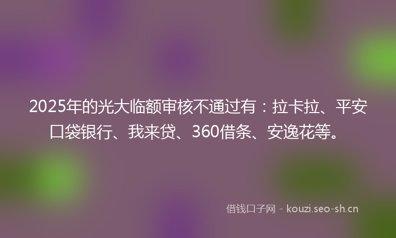 2025年的光大临额审核不通过有：拉卡拉、平安口袋银行、我来贷、360借条、安逸花等。