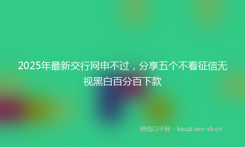 2025年最新交行网申不过，分享五个不看征信无视黑白百分百下款