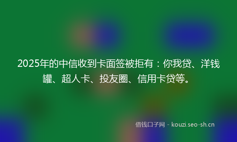 2025年的中信收到卡面签被拒有：你我贷、洋钱罐、超人卡、投友圈、信用卡贷等。