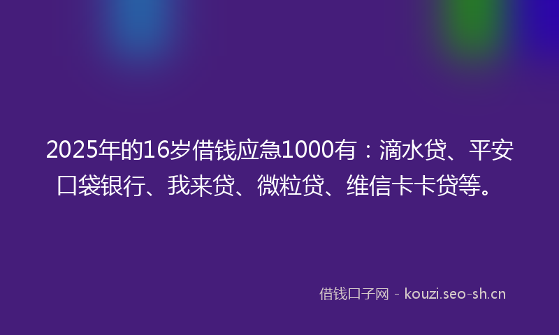 2025年的16岁借钱应急1000有：滴水贷、平安口袋银行、我来贷、微粒贷、维信卡卡贷等。