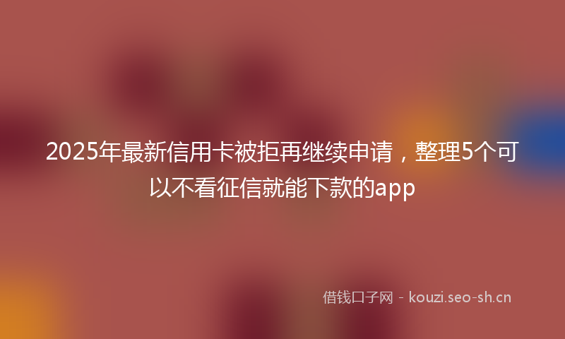 2025年最新信用卡被拒再继续申请，整理5个可以不看征信就能下款的app
