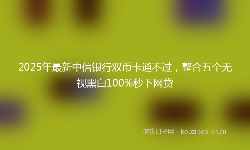 2025年最新中信银行双币卡通不过，整合五个无视黑白100%秒下网贷