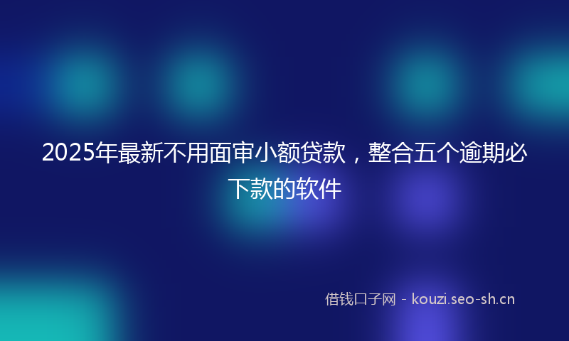 2025年最新不用面审小额贷款，整合五个逾期必下款的软件