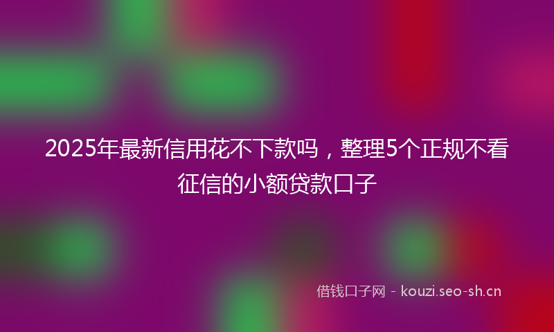 2025年最新信用花不下款吗，整理5个正规不看征信的小额贷款口子