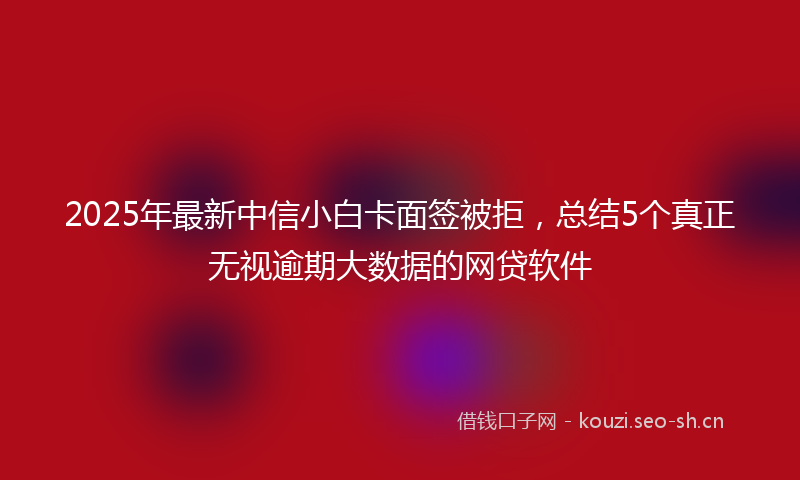 2025年最新中信小白卡面签被拒,总结5个真正无视逾期大数据的网贷软件