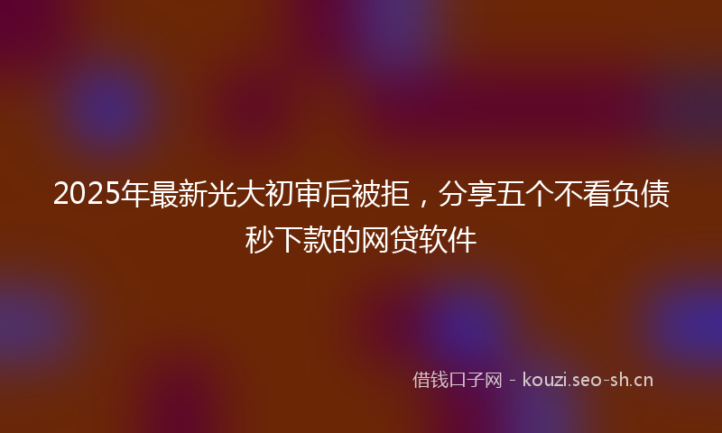 2025年最新光大初审后被拒，分享五个不看负债秒下款的网贷软件