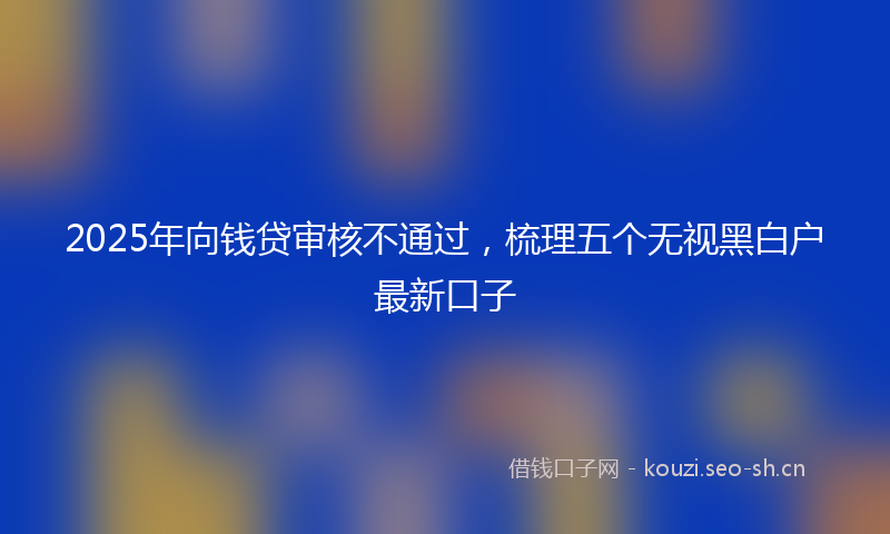 2025年向钱贷审核不通过，梳理五个无视黑白户最新口子