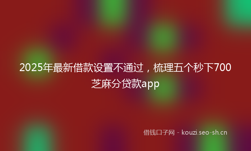 2025年最新借款设置不通过，梳理五个秒下700芝麻分贷款app