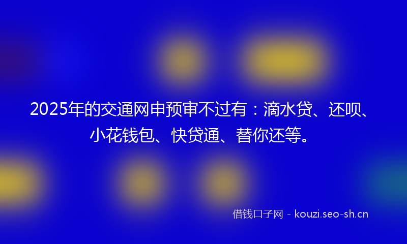 2025年的交通网申预审不过有：滴水贷、还呗、小花钱包、快贷通、替你还等。