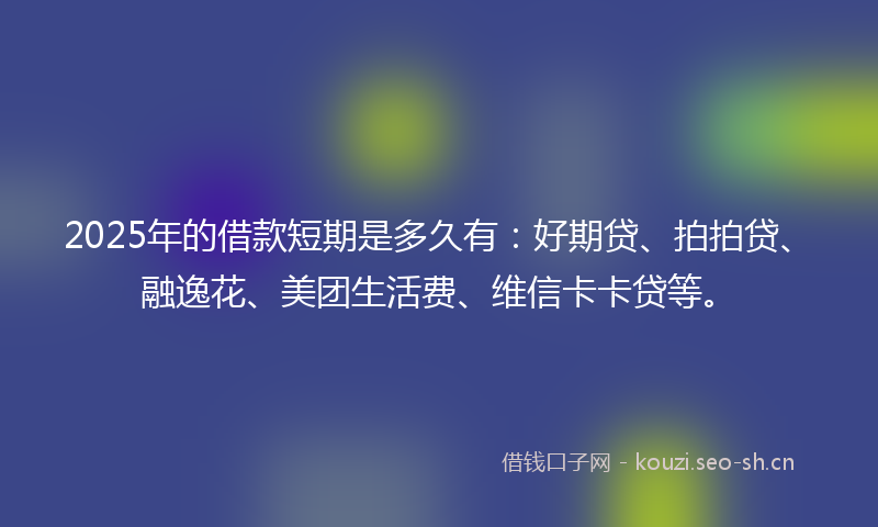 2025年的借款短期是多久有：好期贷、拍拍贷、融逸花、美团生活费、维信卡卡贷等。