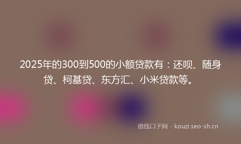 2025年的300到500的小额贷款有：还呗、随身贷、柯基贷、东方汇、小米贷款等。