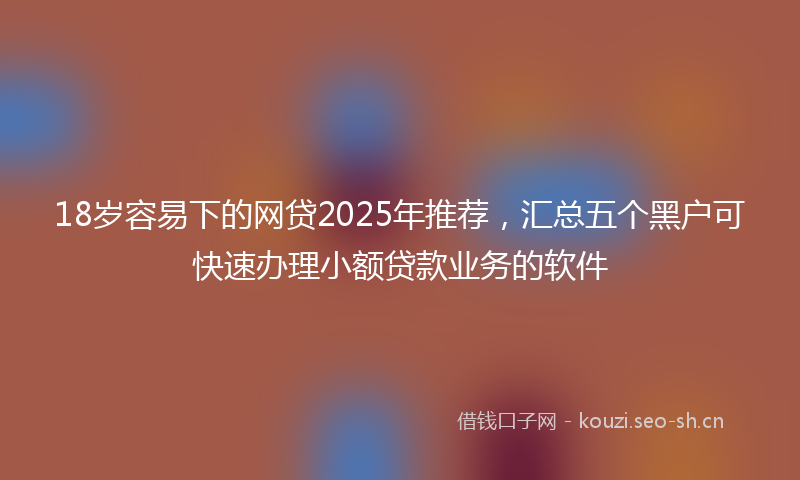 18岁容易下的网贷2025年推荐，汇总五个黑户可快速办理小额贷款业务的软件