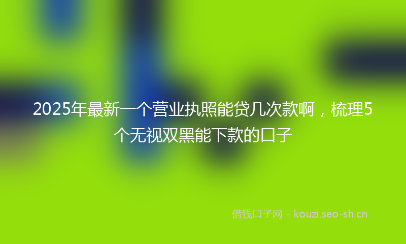2025年最新一个营业执照能贷几次款啊，梳理5个无视双黑能下款的口子