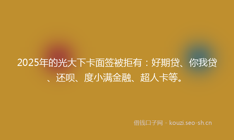 2025年的光大下卡面签被拒有：好期贷、你我贷、还呗、度小满金融、超人卡等。