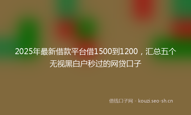 2025年最新借款平台借1500到1200，汇总五个无视黑白户秒过的网贷口子