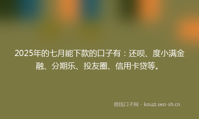 2025年的七月能下款的口子有：还呗、度小满金融、分期乐、投友圈、信用卡贷等。